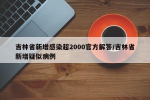 吉林省新增感染超2000官方解答/吉林省新增疑似病例