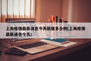上海疫情最新消息今天新增多少例(上海疫情最新通告今天)