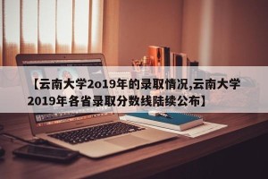 【云南大学2o19年的录取情况,云南大学2019年各省录取分数线陆续公布】