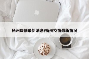 杨州疫情最新消息/杨卅疫情最新情况