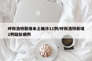 呼和浩特新增本土确诊11例/呼和浩特新增2例疑似病例