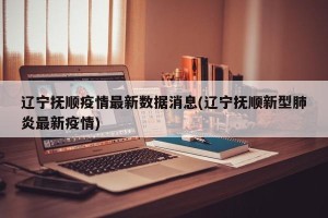 辽宁抚顺疫情最新数据消息(辽宁抚顺新型肺炎最新疫情)
