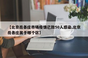 【北京岳各庄市场疫情已致50人感染,北京岳各庄属于哪个区】