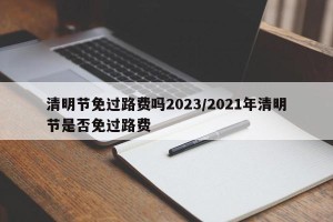 清明节免过路费吗2023/2021年清明节是否免过路费