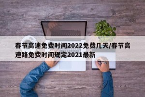 春节高速免费时间2022免费几天/春节高速路免费时间规定2021最新