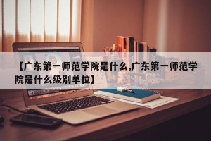 【广东第一师范学院是什么,广东第一师范学院是什么级别单位】