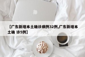 【广东新增本土确诊病例32例,广东新增本土确 诊5例】