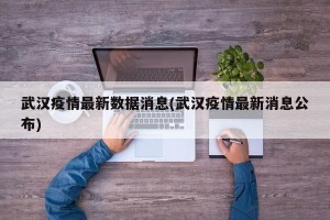 武汉疫情最新数据消息(武汉疫情最新消息公布)