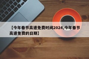 【今年春节高速免费时间2024,今年春节高速免费的日期】