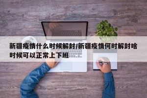 新疆疫情什么时候解封/新疆疫情何时解封啥时候可以正常上下班