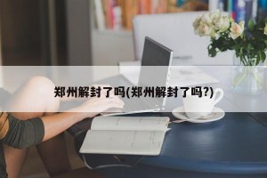 郑州解封了吗(郑州解封了吗?)