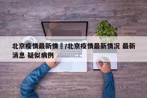 北京疫情最新情況/北京疫情最新情况 最新消息 疑似病例