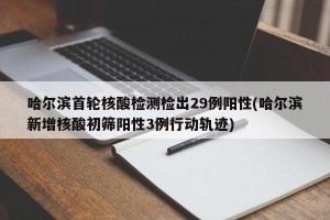 哈尔滨首轮核酸检测检出29例阳性(哈尔滨新增核酸初筛阳性3例行动轨迹)
