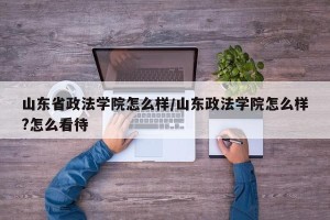 山东省政法学院怎么样/山东政法学院怎么样?怎么看待