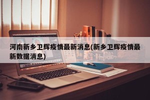 河南新乡卫辉疫情最新消息(新乡卫辉疫情最新数据消息)