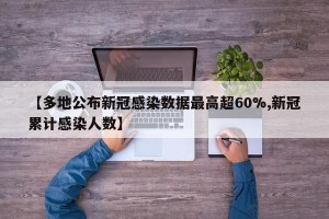 【多地公布新冠感染数据最高超60%,新冠累计感染人数】