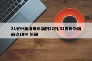31省份新增确诊病例12例/31省份新增确诊10例 新闻