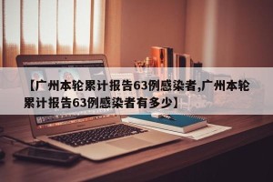 【广州本轮累计报告63例感染者,广州本轮累计报告63例感染者有多少】