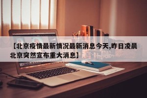 【北京疫情最新情况最新消息今天,昨日凌晨北京突然宣布重大消息】