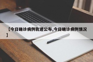 【今日确诊病例轨迹公布,今日确诊病例情况】