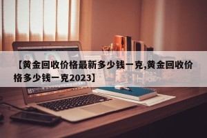 【黄金回收价格最新多少钱一克,黄金回收价格多少钱一克2023】