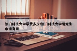 澳门科技大学学费多少/澳门科技大学研究生申请官网