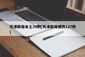天津新增本土39例(天津新增病例127例)