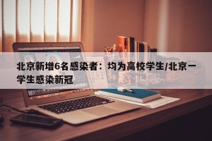 北京新增6名感染者：均为高校学生/北京一学生感染新冠