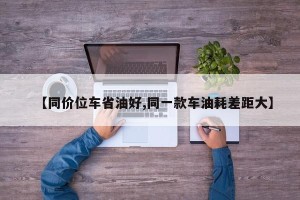 【同价位车省油好,同一款车油耗差距大】