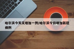 哈尔滨今天又增加一例/哈尔滨今日增加新冠病例