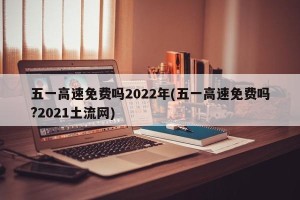 五一高速免费吗2022年(五一高速免费吗?2021土流网)