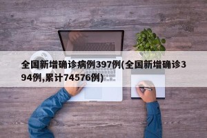 全国新增确诊病例397例(全国新增确诊394例,累计74576例)