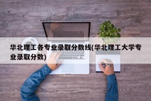 华北理工各专业录取分数线(华北理工大学专业录取分数)