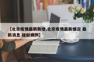 【北京疫情最新新增,北京疫情最新情况 最新消息 疑似病例】