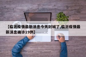 【临沂疫情最新消息今天封城了,临沂疫情最新消息确诊19例】