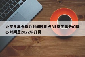 北京冬奥会举办时间和地点/北京冬奥会的举办时间是2022年几月