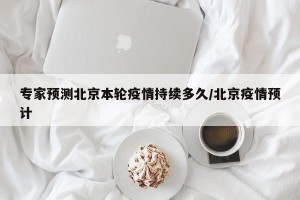 专家预测北京本轮疫情持续多久/北京疫情预计