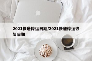2021快递停运日期/2021快递停运恢复日期