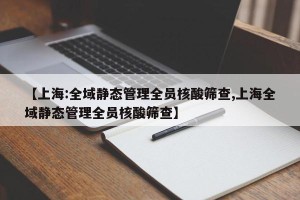 【上海:全域静态管理全员核酸筛查,上海全域静态管理全员核酸筛查】