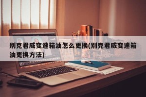 别克君威变速箱油怎么更换(别克君威变速箱油更换方法)
