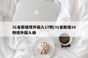 31省新增境外输入17例/31省新增10例境外输入病