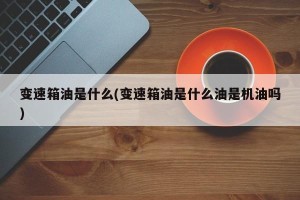 变速箱油是什么(变速箱油是什么油是机油吗)