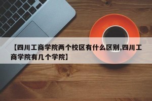 【四川工商学院两个校区有什么区别,四川工商学院有几个学院】