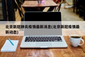 北京新冠肺炎疫情最新消息(北京新冠疫情最新动态)
