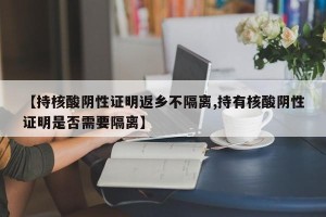 【持核酸阴性证明返乡不隔离,持有核酸阴性证明是否需要隔离】