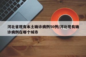 河北省现有本土确诊病例50例/河北现有确诊病例在哪个城市