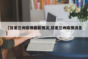 【甘肃兰州疫情最新情况,甘肃兰州疫情消息】