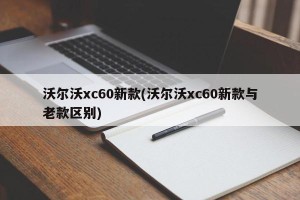 沃尔沃xc60新款(沃尔沃xc60新款与老款区别)