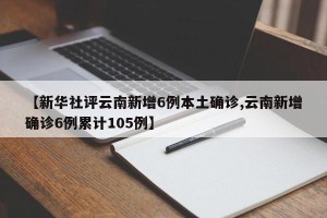 【新华社评云南新增6例本土确诊,云南新增确诊6例累计105例】