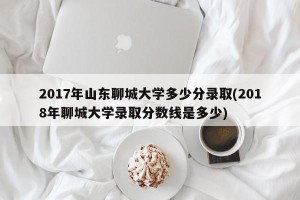2017年山东聊城大学多少分录取(2018年聊城大学录取分数线是多少)